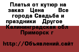 Платья от кутюр на заказ › Цена ­ 1 - Все города Свадьба и праздники » Другое   . Калининградская обл.,Приморск г.